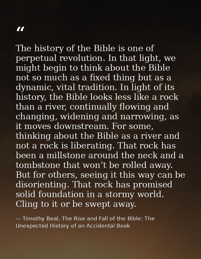 The history of the Bible is one of perpetual revolution. In that light, we might begin to think about the Bible not so m — Timothy Beal, The Rise and Fall of the Bible: The Unexpected History of an Accidental Book