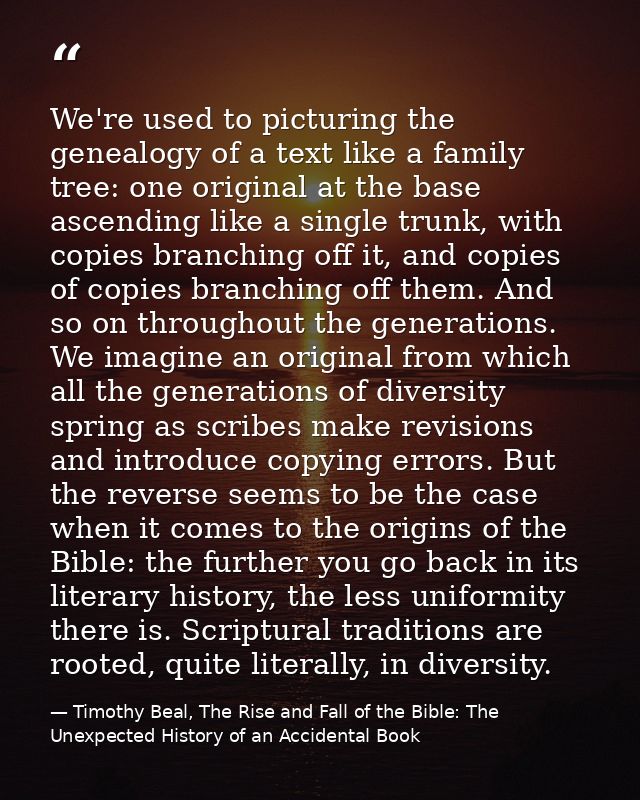 We're used to picturing the genealogy of a text like a family tree: one original at the base ascending like a single tru — Timothy Beal, The Rise and Fall of the Bible: The Unexpected History of an Accidental Book