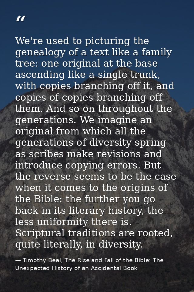 We're used to picturing the genealogy of a text like a family tree: one original at the base ascending like a single tru — Timothy Beal, The Rise and Fall of the Bible: The Unexpected History of an Accidental Book