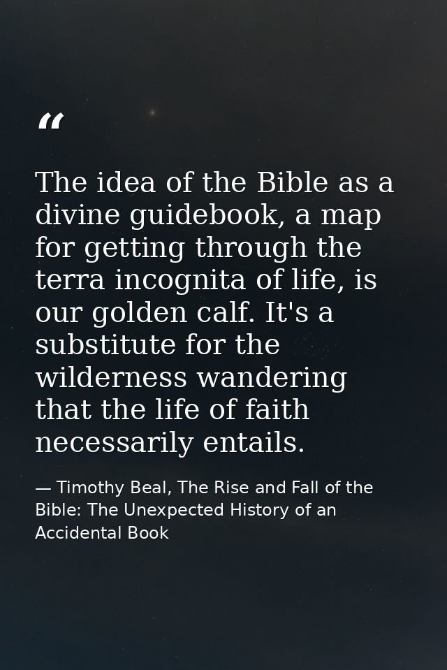 The idea of the Bible as a divine guidebook, a map for getting through the terra incognita of life, is our golden calf.  — Timothy Beal, The Rise and Fall of the Bible: The Unexpected History of an Accidental Book