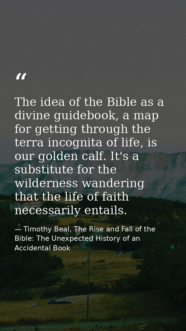The idea of the Bible as a divine guidebook, a map for getting through the terra incognita of life, is our golden calf.  — Timothy Beal, The Rise and Fall of the Bible: The Unexpected History of an Accidental Book