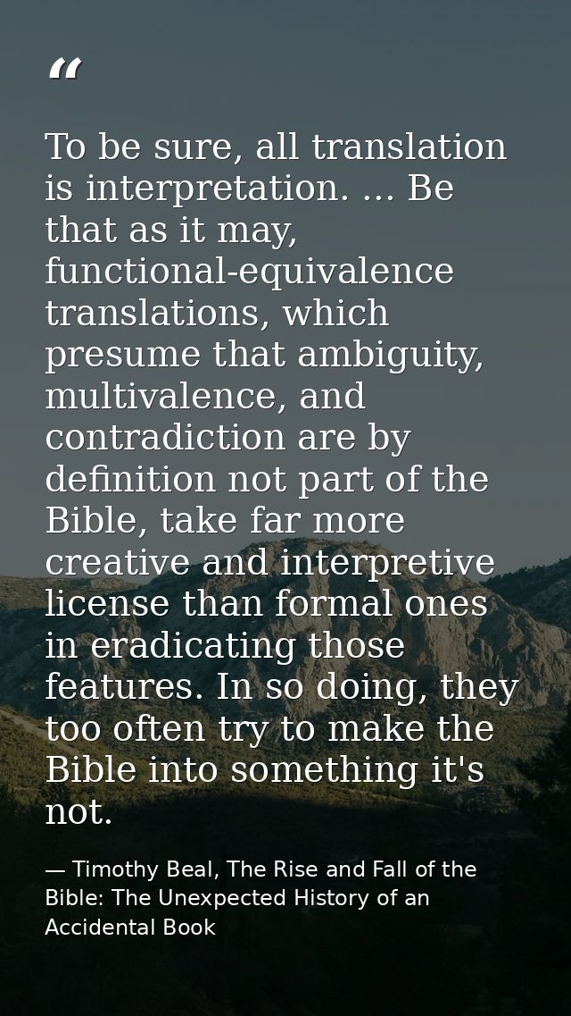 To be sure, all translation is interpretation. ... Be that as it may, functional-equivalence translations, which presume — Timothy Beal, The Rise and Fall of the Bible: The Unexpected History of an Accidental Book