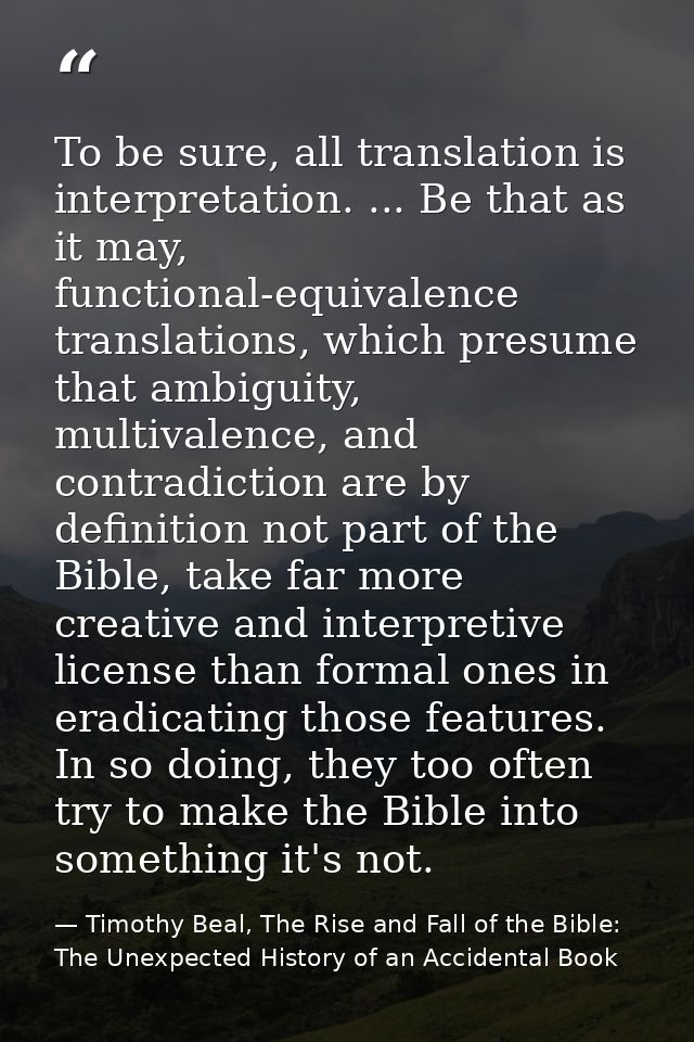To be sure, all translation is interpretation. ... Be that as it may, functional-equivalence translations, which presume — Timothy Beal, The Rise and Fall of the Bible: The Unexpected History of an Accidental Book