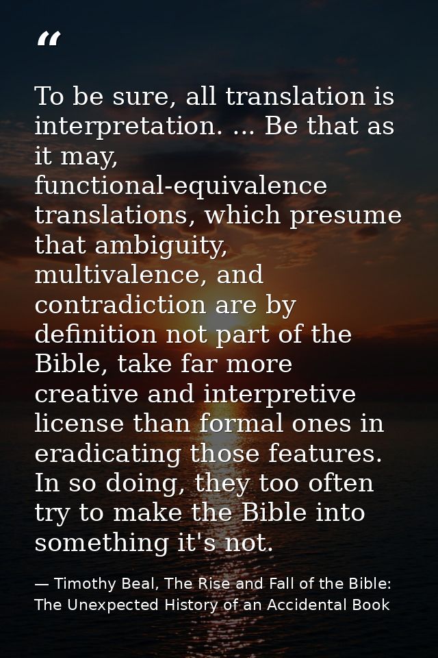 To be sure, all translation is interpretation. ... Be that as it may, functional-equivalence translations, which presume — Timothy Beal, The Rise and Fall of the Bible: The Unexpected History of an Accidental Book