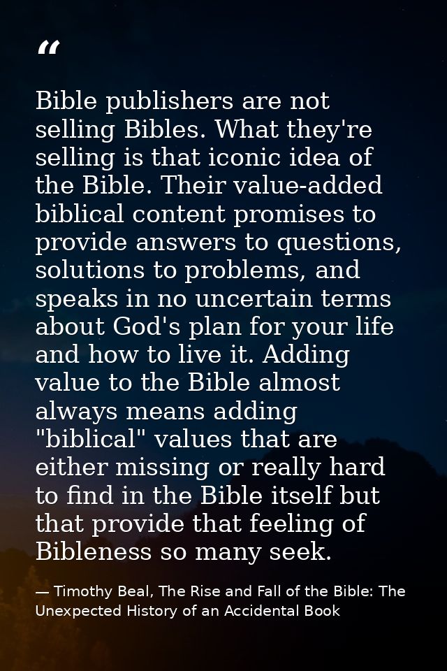 Bible publishers are not selling Bibles. What they're selling is that iconic idea of the Bible. Their value-added biblic — Timothy Beal, The Rise and Fall of the Bible: The Unexpected History of an Accidental Book