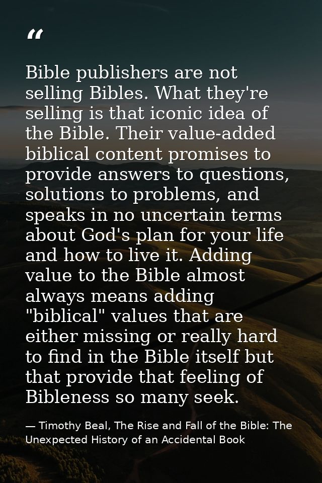 Bible publishers are not selling Bibles. What they're selling is that iconic idea of the Bible. Their value-added biblic — Timothy Beal, The Rise and Fall of the Bible: The Unexpected History of an Accidental Book
