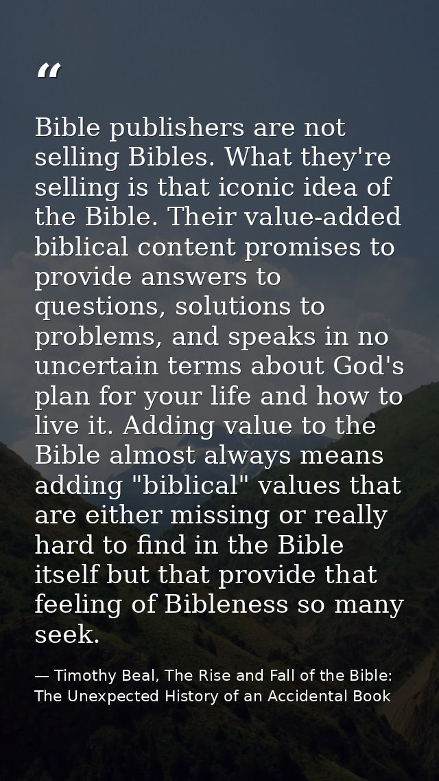 Bible publishers are not selling Bibles. What they're selling is that iconic idea of the Bible. Their value-added biblic — Timothy Beal, The Rise and Fall of the Bible: The Unexpected History of an Accidental Book
