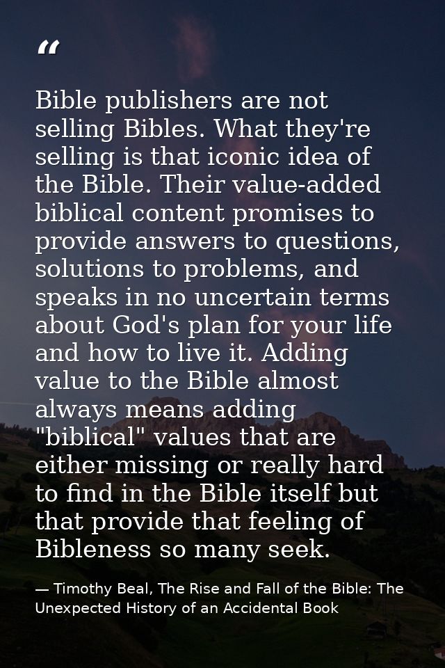Bible publishers are not selling Bibles. What they're selling is that iconic idea of the Bible. Their value-added biblic — Timothy Beal, The Rise and Fall of the Bible: The Unexpected History of an Accidental Book