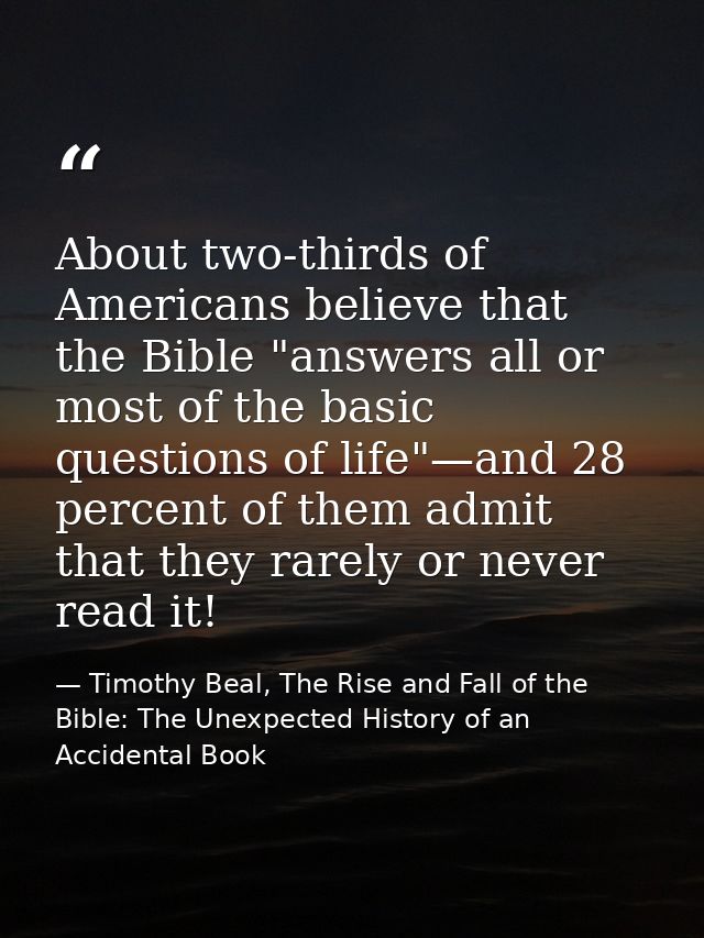 About two-thirds of Americans believe that the Bible "answers all or most of the basic questions of life"—and 28 percent — Timothy Beal, The Rise and Fall of the Bible: The Unexpected History of an Accidental Book