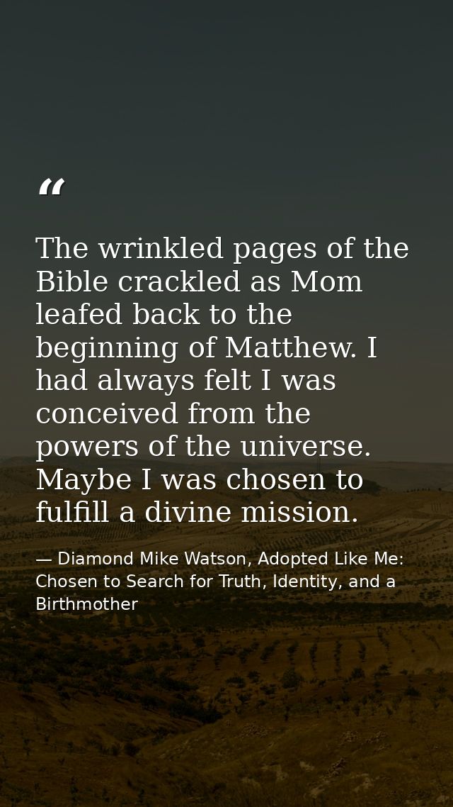 The wrinkled pages of the Bible crackled as Mom leafed back to the beginning of Matthew. I had always felt I was conceiv — Diamond Mike Watson, Adopted Like Me: Chosen to Search for Truth, Identity, and a Birthmother