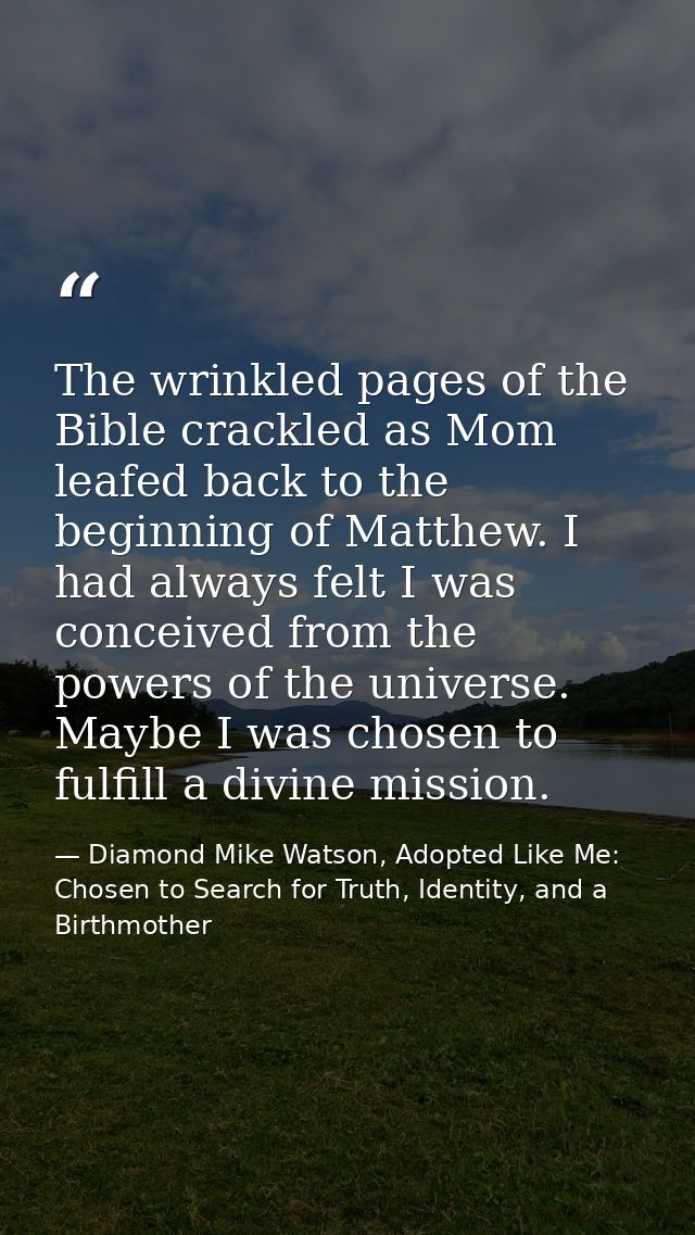 The wrinkled pages of the Bible crackled as Mom leafed back to the beginning of Matthew. I had always felt I was conceiv — Diamond Mike Watson, Adopted Like Me: Chosen to Search for Truth, Identity, and a Birthmother