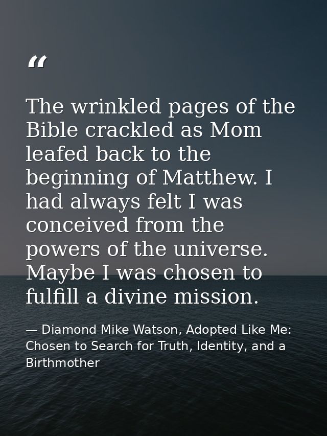 The wrinkled pages of the Bible crackled as Mom leafed back to the beginning of Matthew. I had always felt I was conceiv — Diamond Mike Watson, Adopted Like Me: Chosen to Search for Truth, Identity, and a Birthmother