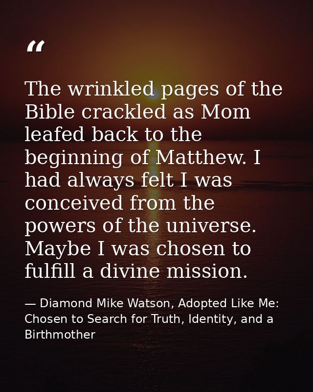 The wrinkled pages of the Bible crackled as Mom leafed back to the beginning of Matthew. I had always felt I was conceiv — Diamond Mike Watson, Adopted Like Me: Chosen to Search for Truth, Identity, and a Birthmother