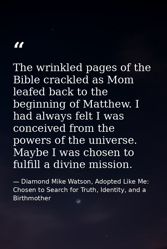 The wrinkled pages of the Bible crackled as Mom leafed back to the beginning of Matthew. I had always felt I was conceiv — Diamond Mike Watson, Adopted Like Me: Chosen to Search for Truth, Identity, and a Birthmother