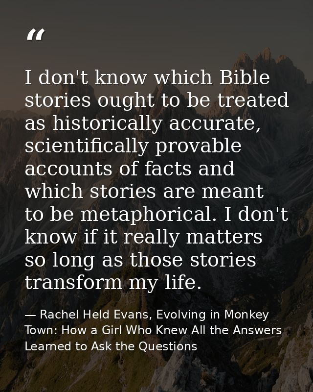 I don't know which Bible stories ought to be treated as historically accurate, scientifically provable accounts of facts — Rachel Held Evans, Evolving in Monkey Town: How a Girl Who Knew All the Answers Learned to Ask the Questions