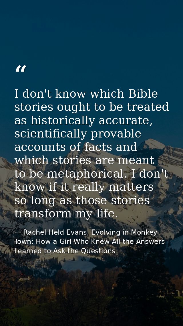 I don't know which Bible stories ought to be treated as historically accurate, scientifically provable accounts of facts — Rachel Held Evans, Evolving in Monkey Town: How a Girl Who Knew All the Answers Learned to Ask the Questions