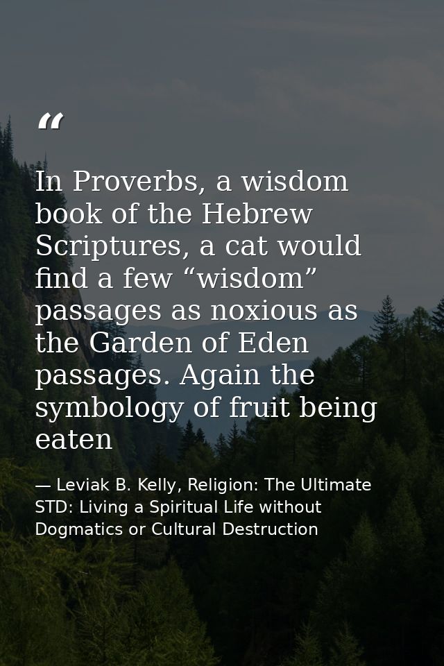 In Proverbs, a wisdom book of the Hebrew Scriptures, a cat would find a few “wisdom” passages as noxious as the Garden o — Leviak B. Kelly, Religion: The Ultimate STD: Living a Spiritual Life without Dogmatics or Cultural Destruction