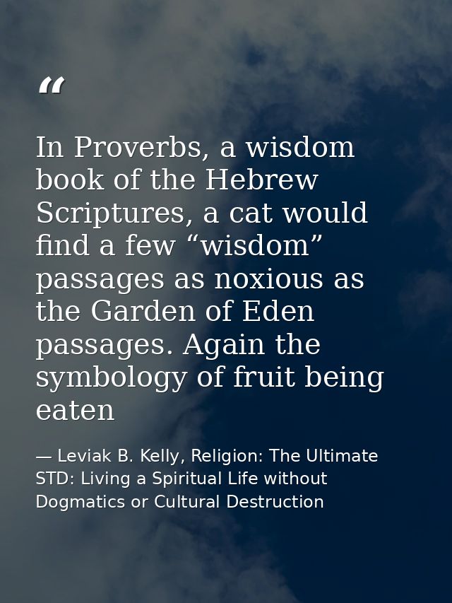 In Proverbs, a wisdom book of the Hebrew Scriptures, a cat would find a few “wisdom” passages as noxious as the Garden o — Leviak B. Kelly, Religion: The Ultimate STD: Living a Spiritual Life without Dogmatics or Cultural Destruction