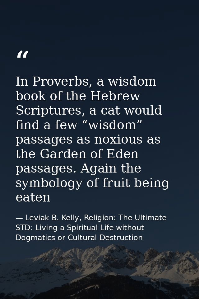 In Proverbs, a wisdom book of the Hebrew Scriptures, a cat would find a few “wisdom” passages as noxious as the Garden o — Leviak B. Kelly, Religion: The Ultimate STD: Living a Spiritual Life without Dogmatics or Cultural Destruction