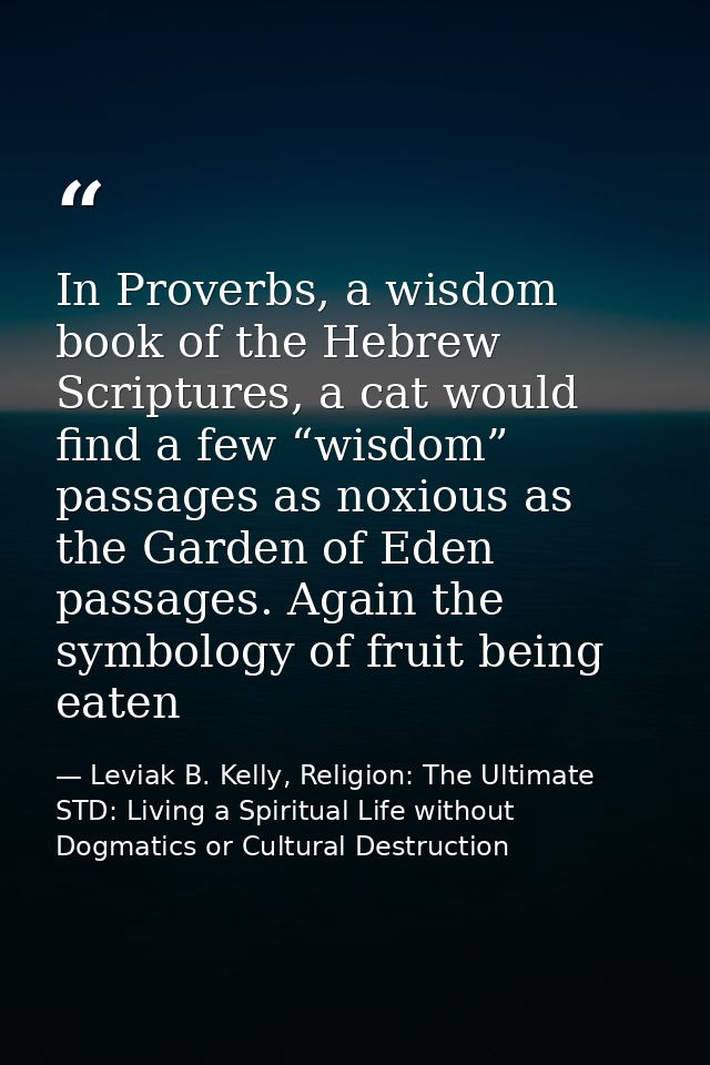 In Proverbs, a wisdom book of the Hebrew Scriptures, a cat would find a few “wisdom” passages as noxious as the Garden o — Leviak B. Kelly, Religion: The Ultimate STD: Living a Spiritual Life without Dogmatics or Cultural Destruction