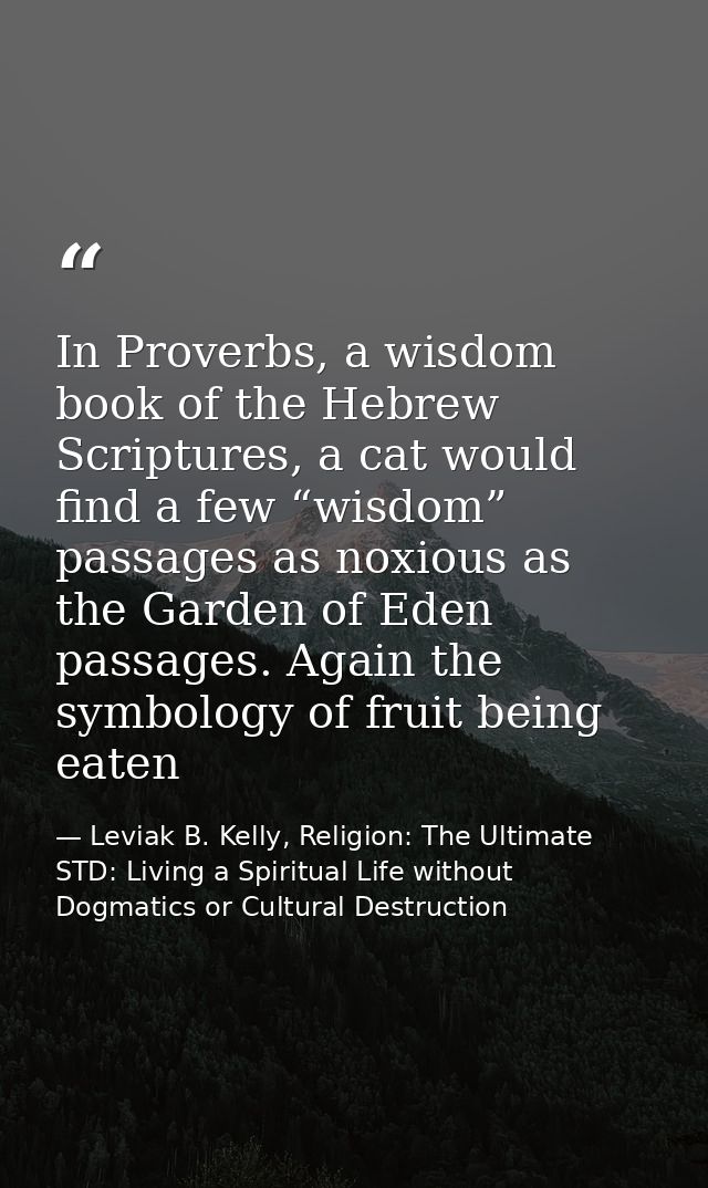 In Proverbs, a wisdom book of the Hebrew Scriptures, a cat would find a few “wisdom” passages as noxious as the Garden o — Leviak B. Kelly, Religion: The Ultimate STD: Living a Spiritual Life without Dogmatics or Cultural Destruction