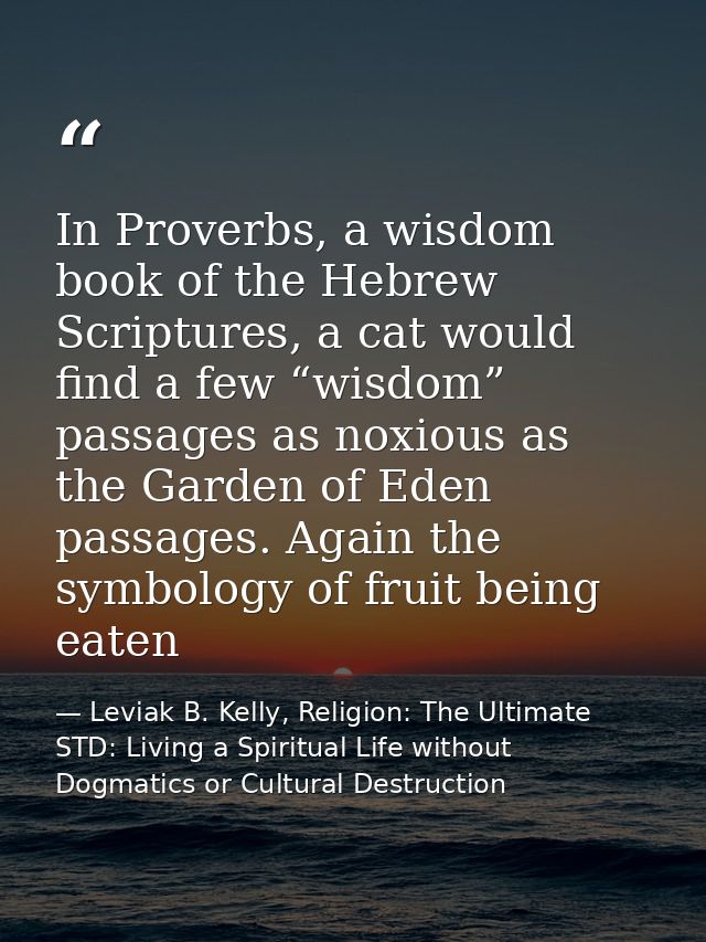 In Proverbs, a wisdom book of the Hebrew Scriptures, a cat would find a few “wisdom” passages as noxious as the Garden o — Leviak B. Kelly, Religion: The Ultimate STD: Living a Spiritual Life without Dogmatics or Cultural Destruction