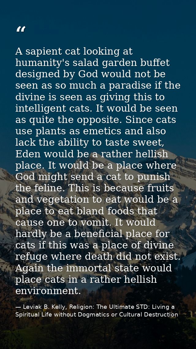 A sapient cat looking at humanity's salad garden buffet designed by God would not be seen as so much a paradise if the d — Leviak B. Kelly, Religion: The Ultimate STD: Living a Spiritual Life without Dogmatics or Cultural Destruction