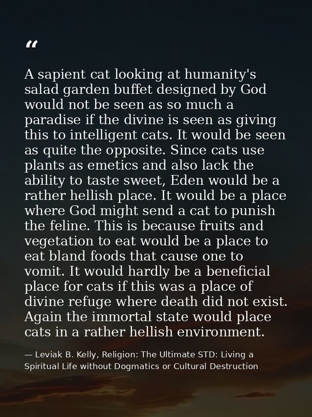 A sapient cat looking at humanity's salad garden buffet designed by God would not be seen as so much a paradise if the d — Leviak B. Kelly, Religion: The Ultimate STD: Living a Spiritual Life without Dogmatics or Cultural Destruction