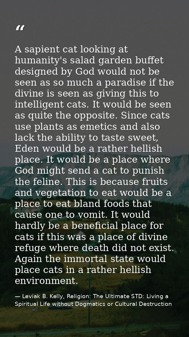 A sapient cat looking at humanity's salad garden buffet designed by God would not be seen as so much a paradise if the d — Leviak B. Kelly, Religion: The Ultimate STD: Living a Spiritual Life without Dogmatics or Cultural Destruction