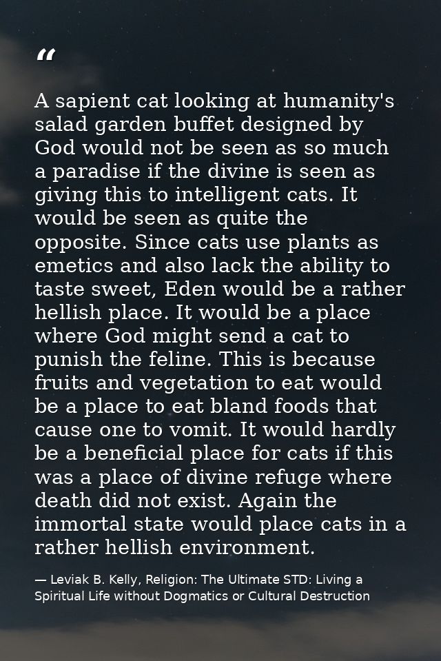 A sapient cat looking at humanity's salad garden buffet designed by God would not be seen as so much a paradise if the d — Leviak B. Kelly, Religion: The Ultimate STD: Living a Spiritual Life without Dogmatics or Cultural Destruction