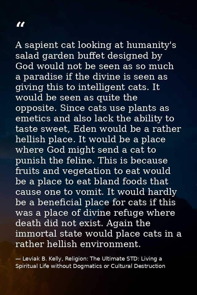 A sapient cat looking at humanity's salad garden buffet designed by God would not be seen as so much a paradise if the d — Leviak B. Kelly, Religion: The Ultimate STD: Living a Spiritual Life without Dogmatics or Cultural Destruction