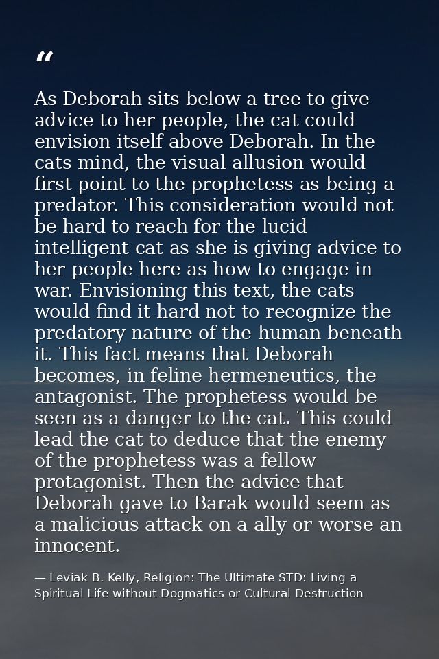 As Deborah sits below a tree to give advice to her people, the cat could envision itself above Deborah. In the cats mind — Leviak B. Kelly, Religion: The Ultimate STD: Living a Spiritual Life without Dogmatics or Cultural Destruction