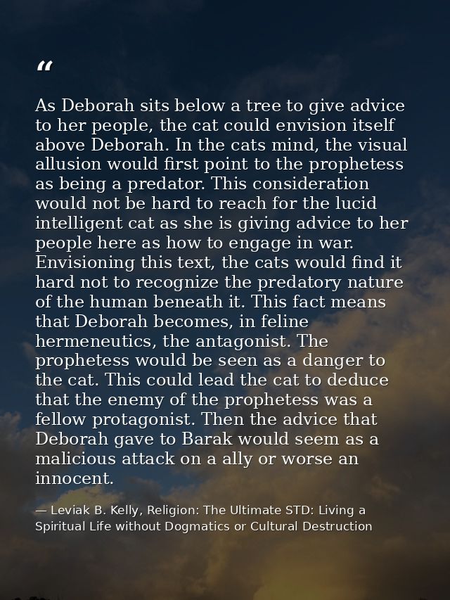 As Deborah sits below a tree to give advice to her people, the cat could envision itself above Deborah. In the cats mind — Leviak B. Kelly, Religion: The Ultimate STD: Living a Spiritual Life without Dogmatics or Cultural Destruction