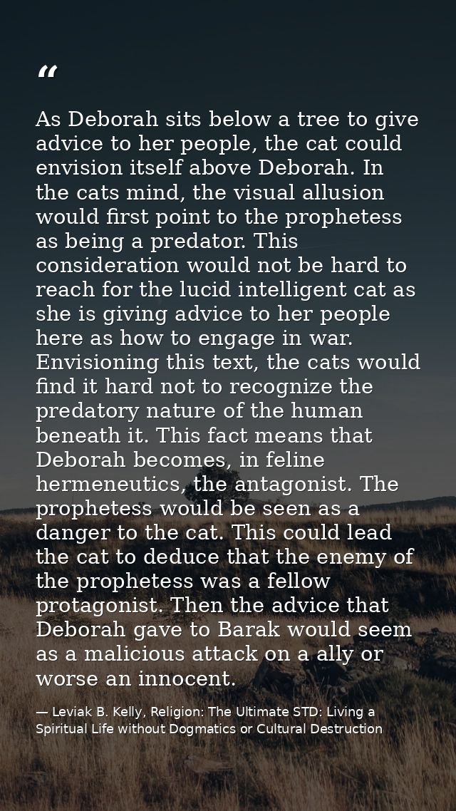 As Deborah sits below a tree to give advice to her people, the cat could envision itself above Deborah. In the cats mind — Leviak B. Kelly, Religion: The Ultimate STD: Living a Spiritual Life without Dogmatics or Cultural Destruction