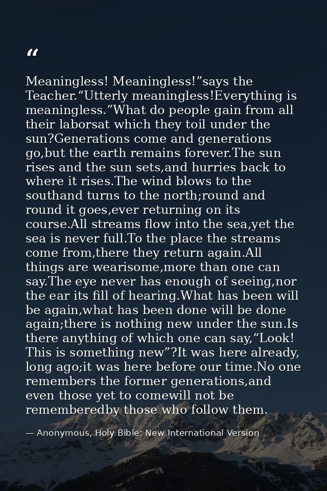 Meaningless! Meaningless!”says the Teacher.“Utterly meaningless!Everything is meaningless.”What do people gain from all  — Anonymous, Holy Bible: New International Version