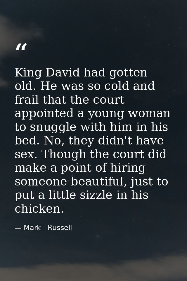 King David had gotten old. He was so cold and frail that the court appointed a young woman to snuggle with him in his be — Mark   Russell