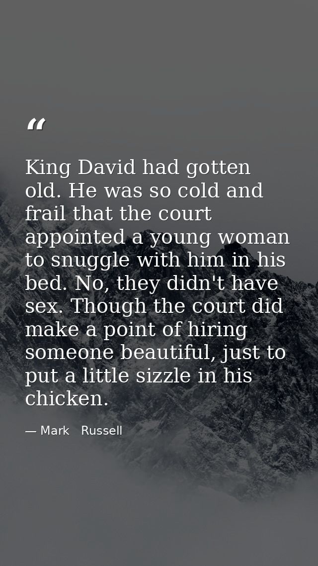 King David had gotten old. He was so cold and frail that the court appointed a young woman to snuggle with him in his be — Mark   Russell