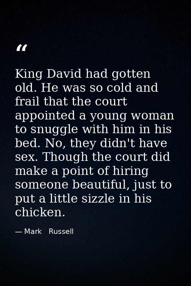 King David had gotten old. He was so cold and frail that the court appointed a young woman to snuggle with him in his be — Mark   Russell