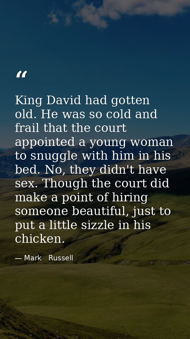King David had gotten old. He was so cold and frail that the court appointed a young woman to snuggle with him in his be — Mark   Russell