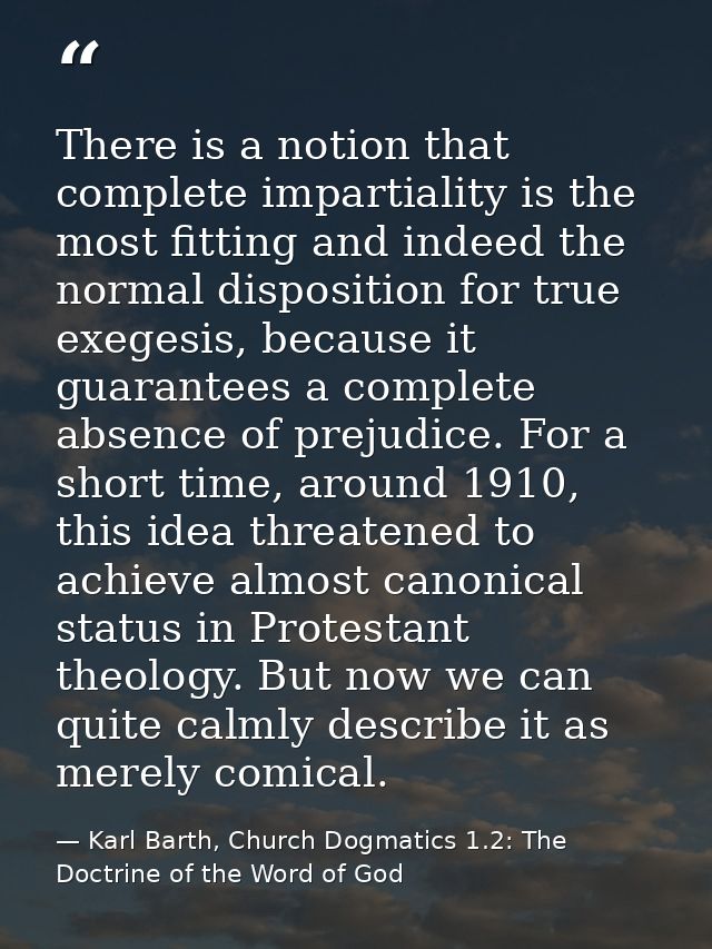 There is a notion that complete impartiality is the most fitting and indeed the normal disposition for true exegesis, be — Karl Barth, Church Dogmatics 1.2: The Doctrine of the Word of God