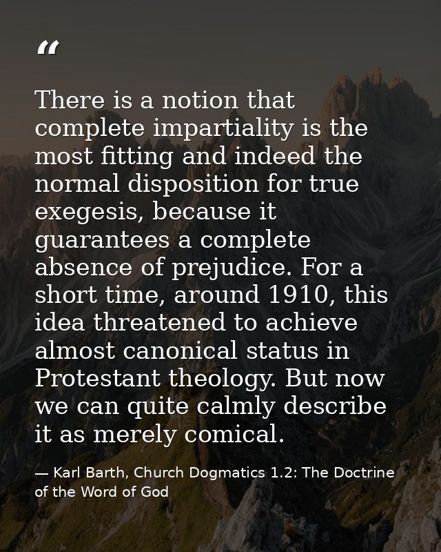 There is a notion that complete impartiality is the most fitting and indeed the normal disposition for true exegesis, be — Karl Barth, Church Dogmatics 1.2: The Doctrine of the Word of God