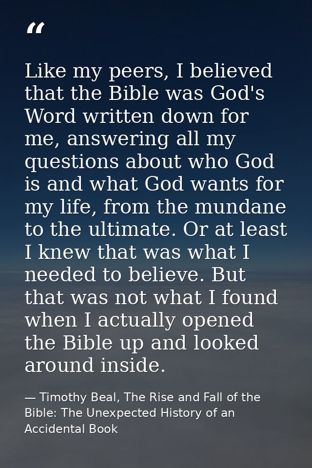 Like my peers, I believed that the Bible was God's Word written down for me, answering all my questions about who God is — Timothy Beal, The Rise and Fall of the Bible: The Unexpected History of an Accidental Book