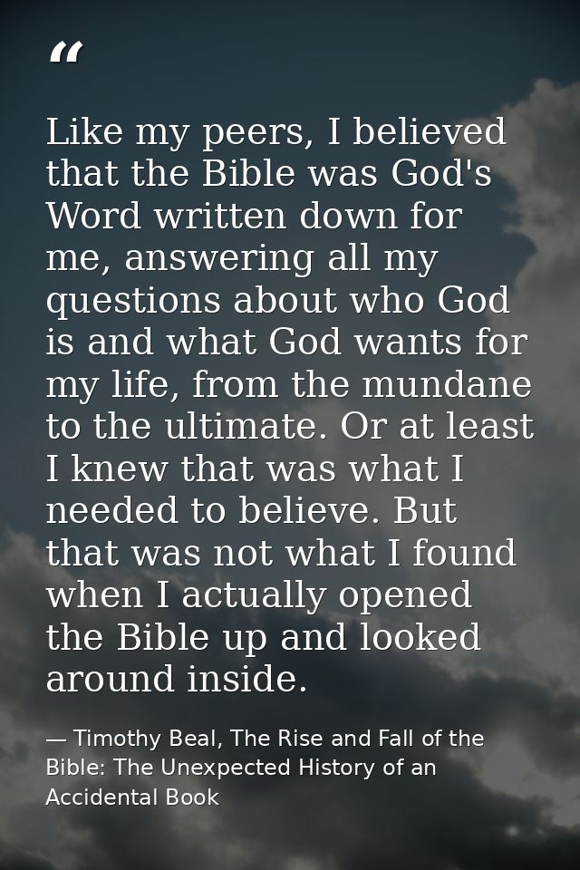 Like my peers, I believed that the Bible was God's Word written down for me, answering all my questions about who God is — Timothy Beal, The Rise and Fall of the Bible: The Unexpected History of an Accidental Book