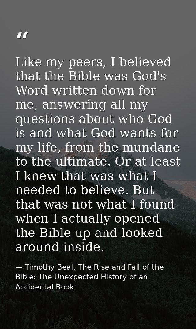 Like my peers, I believed that the Bible was God's Word written down for me, answering all my questions about who God is — Timothy Beal, The Rise and Fall of the Bible: The Unexpected History of an Accidental Book