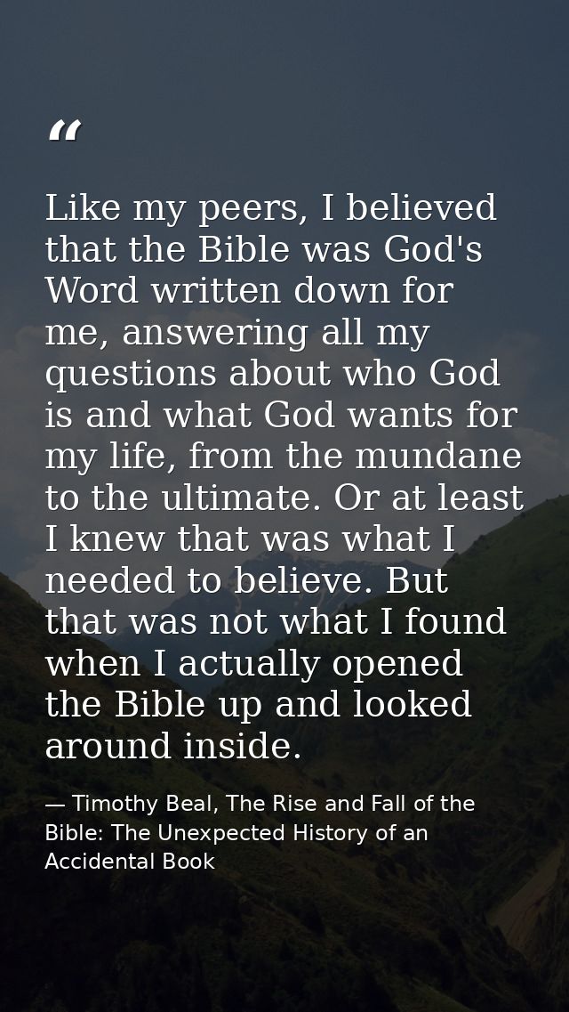 Like my peers, I believed that the Bible was God's Word written down for me, answering all my questions about who God is — Timothy Beal, The Rise and Fall of the Bible: The Unexpected History of an Accidental Book