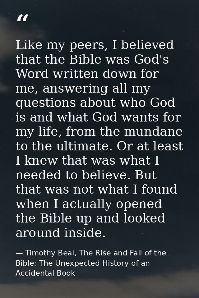Like my peers, I believed that the Bible was God's Word written down for me, answering all my questions about who God is — Timothy Beal, The Rise and Fall of the Bible: The Unexpected History of an Accidental Book