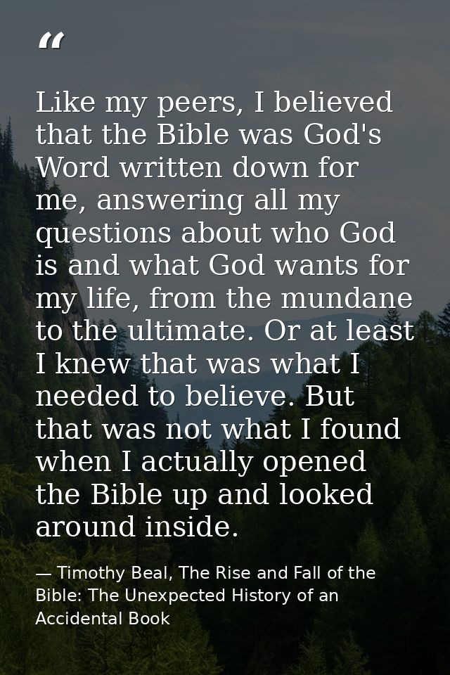 Like my peers, I believed that the Bible was God's Word written down for me, answering all my questions about who God is — Timothy Beal, The Rise and Fall of the Bible: The Unexpected History of an Accidental Book