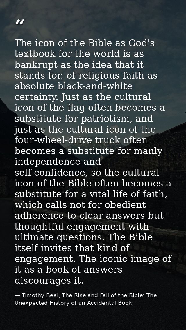 The icon of the Bible as God's textbook for the world is as bankrupt as the idea that it stands for, of religious faith  — Timothy Beal, The Rise and Fall of the Bible: The Unexpected History of an Accidental Book