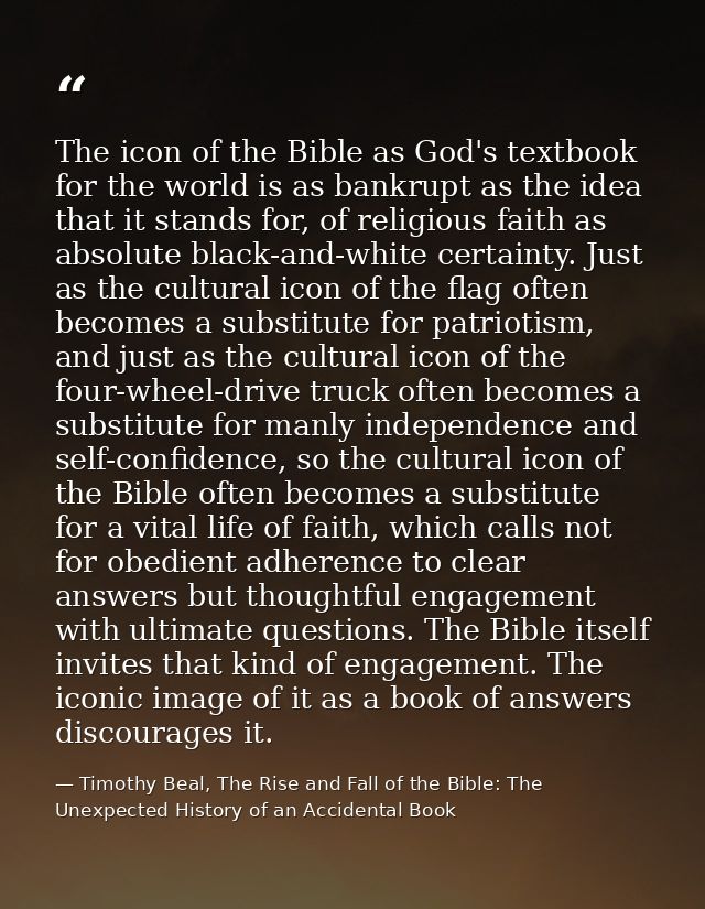 The icon of the Bible as God's textbook for the world is as bankrupt as the idea that it stands for, of religious faith  — Timothy Beal, The Rise and Fall of the Bible: The Unexpected History of an Accidental Book