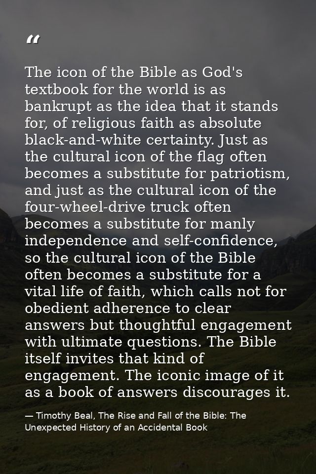 The icon of the Bible as God's textbook for the world is as bankrupt as the idea that it stands for, of religious faith  — Timothy Beal, The Rise and Fall of the Bible: The Unexpected History of an Accidental Book